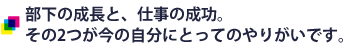 部下の成長と、仕事の成功。 その2つが今の自分にとってのやりがいです。