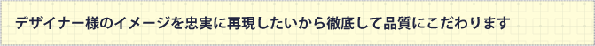 デザイナー様のイメージを忠実に再現したいから徹底して品質にこだわります